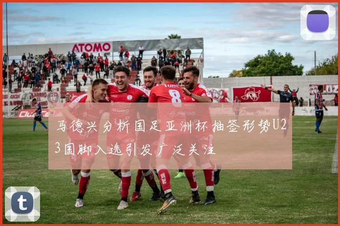 马德兴分析国足亚洲杯抽签形势U23国脚入选引发广泛关注