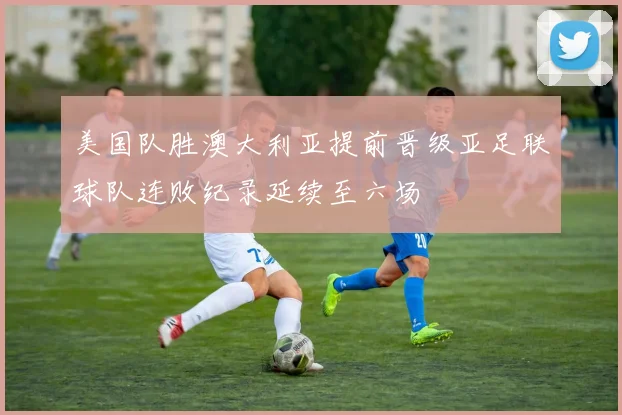 美国队胜澳大利亚提前晋级亚足联球队连败纪录延续至六场