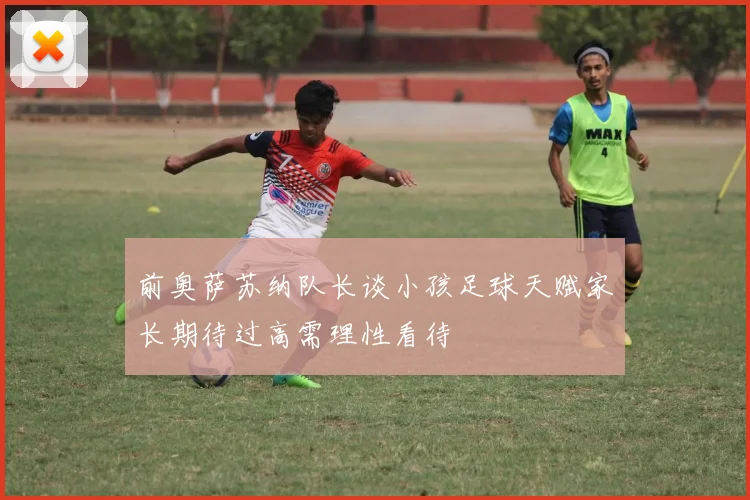 前奥萨苏纳队长谈小孩足球天赋家长期待过高需理性看待
