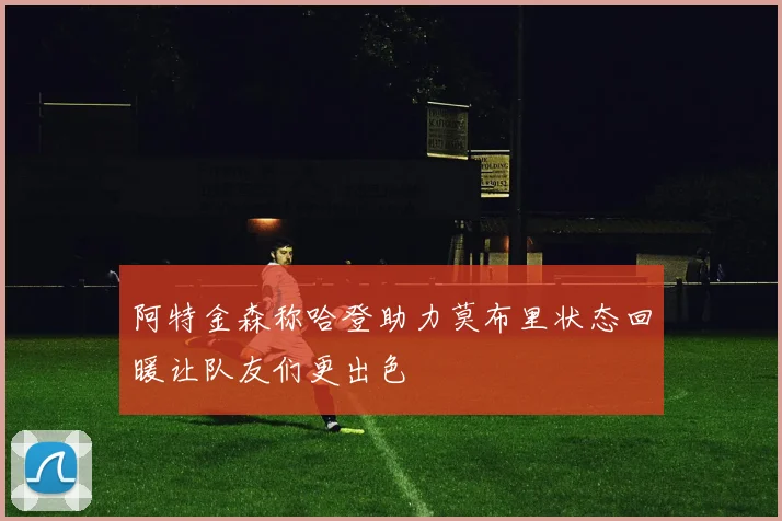 阿特金森称哈登助力莫布里状态回暖让队友们更出色