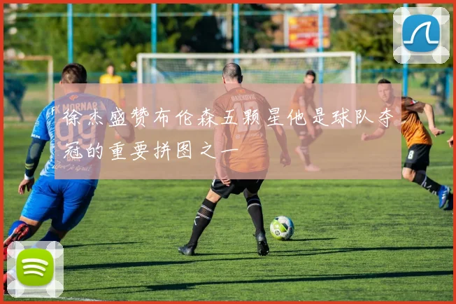 徐杰盛赞布伦森五颗星他是球队夺冠的重要拼图之一