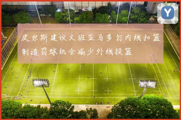 皮尔斯建议文班亚马多打内线扣篮制造罚球机会减少外线投篮