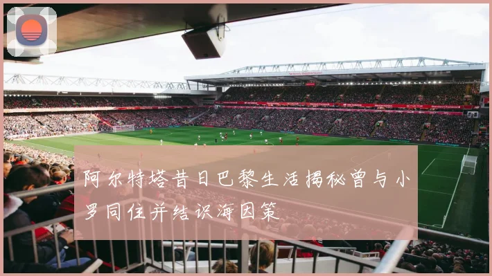 阿尔特塔昔日巴黎生活揭秘曾与小罗同住并结识海因策