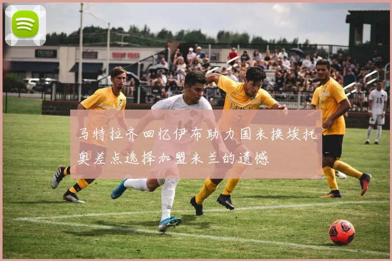 马特拉齐回忆伊布助力国米换埃托奥差点选择加盟米兰的遗憾