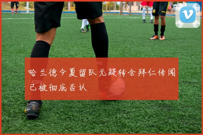 哈兰德今夏留队无疑转会拜仁传闻已被彻底否认