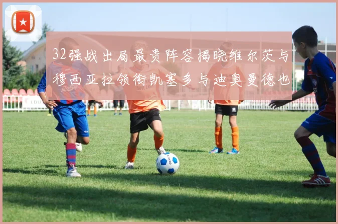32强战出局最贵阵容揭晓维尔茨与穆西亚拉领衔凯塞多与迪奥曼德也在其中