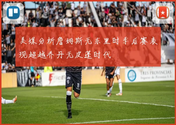 美媒分析詹姆斯无东里时季后赛表现超越乔丹无皮蓬时代