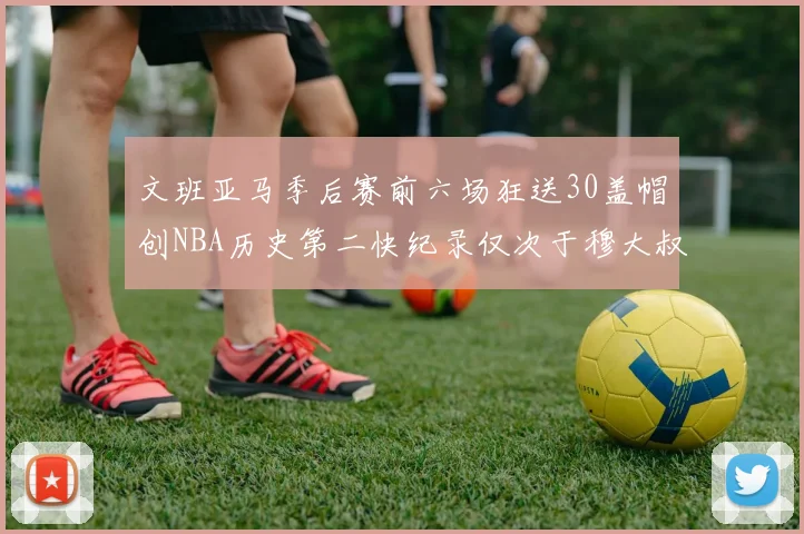 文班亚马季后赛前六场狂送30盖帽创NBA历史第二快纪录仅次于穆大叔的五场表现