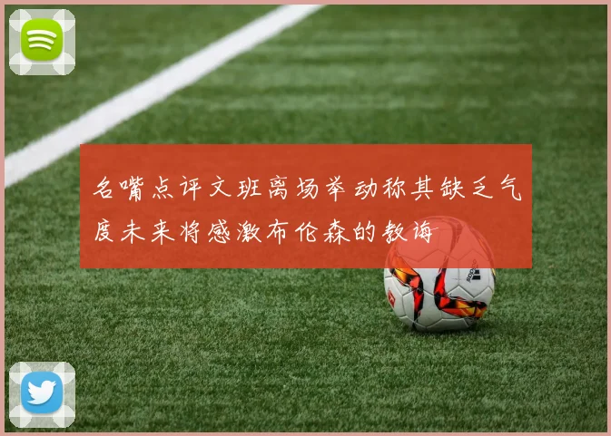 名嘴点评文班离场举动称其缺乏气度未来将感激布伦森的教诲