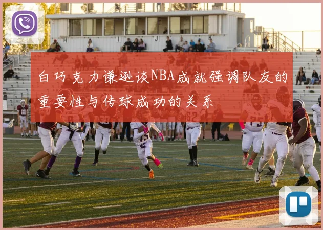 白巧克力谦逊谈NBA成就强调队友的重要性与传球成功的关系