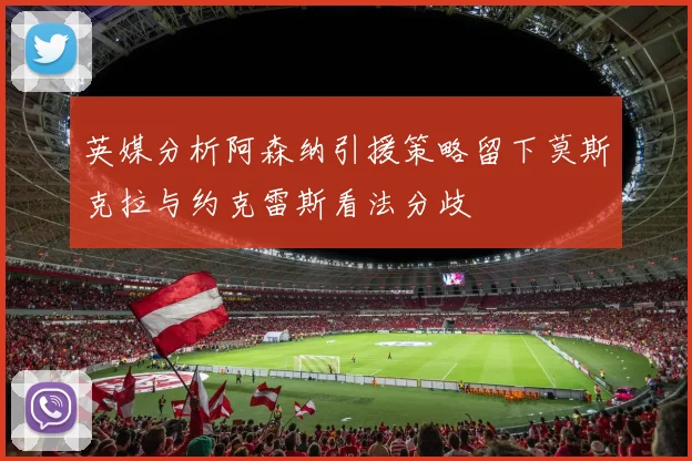 英媒分析阿森纳引援策略留下莫斯克拉与约克雷斯看法分歧