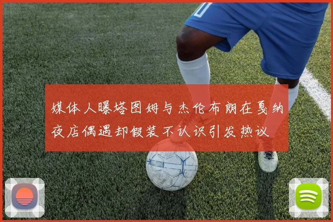 媒体人曝塔图姆与杰伦布朗在戛纳夜店偶遇却假装不认识引发热议