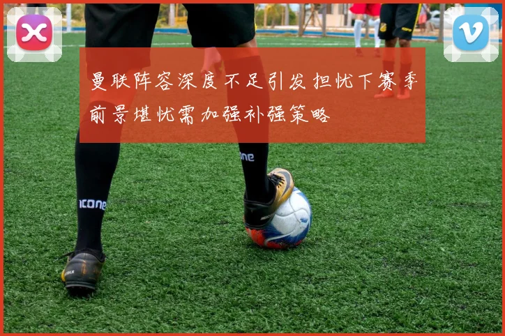 曼联阵容深度不足引发担忧下赛季前景堪忧需加强补强策略