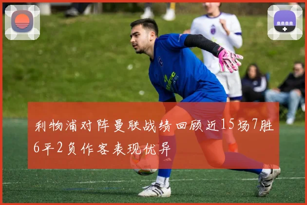 利物浦对阵曼联战绩回顾近15场7胜6平2负作客表现优异