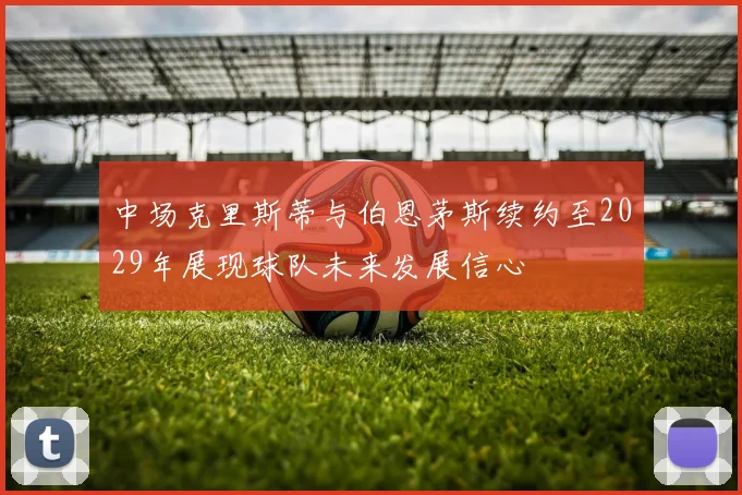 中场克里斯蒂与伯恩茅斯续约至2029年展现球队未来发展信心