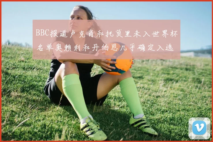 BBC报道卢克肖和托莫里未入世界杯名单奥赖利和丹伯恩几乎确定入选