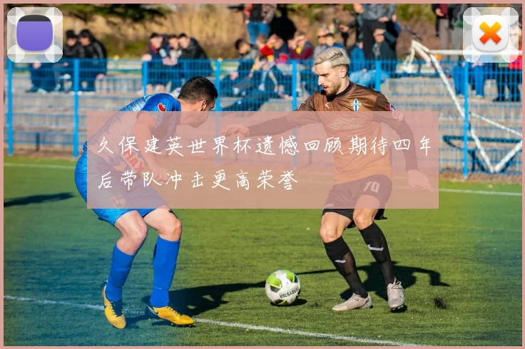 久保建英世界杯遗憾回顾期待四年后带队冲击更高荣誉