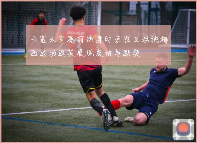 卡塞米罗赛前热身时亲密互动抱梅西成功逗笑展现友谊与默契